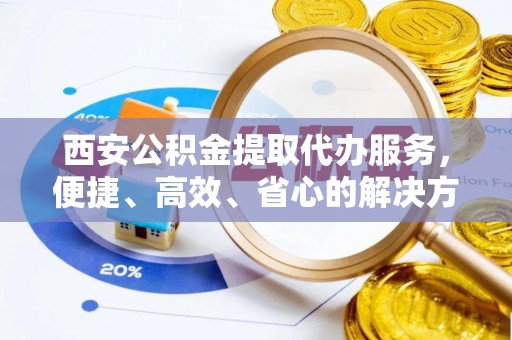 汉南西安公积金提取代办服务，便捷、高效、省心的解决方案
