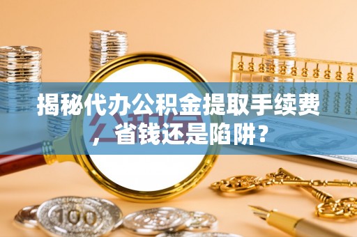 汉南揭秘代办公积金提取手续费，省钱还是陷阱？