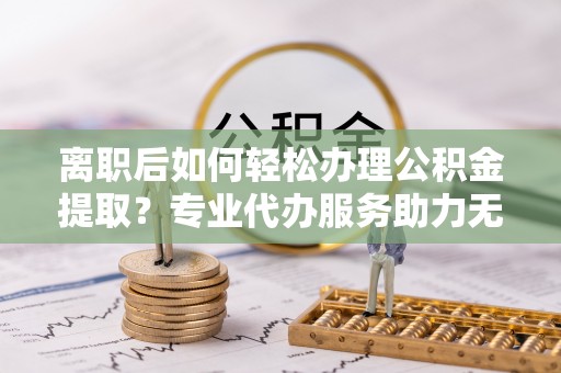 汉南离职后如何轻松办理公积金提取？专业代办服务助力无忧