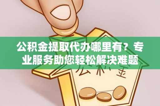 汉南公积金提取代办哪里有？专业服务助您轻松解决难题