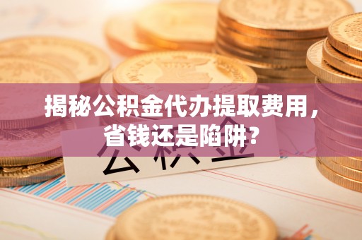 汉南揭秘公积金代办提取费用，省钱还是陷阱？