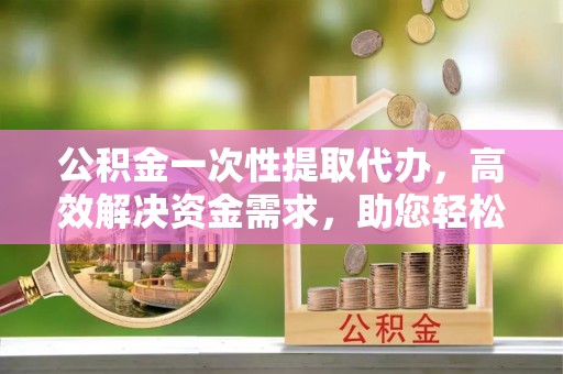 汉南公积金一次性提取代办，高效解决资金需求，助您轻松应对生活难题