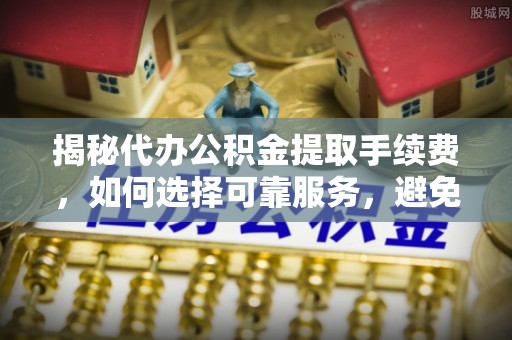 汉南揭秘代办公积金提取手续费，如何选择可靠服务，避免隐形陷阱