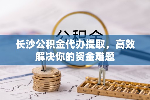 汉南长沙公积金代办提取，高效解决你的资金难题