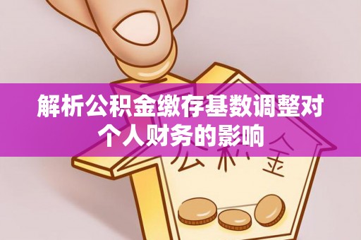 汉南解析公积金缴存基数调整对个人财务的影响