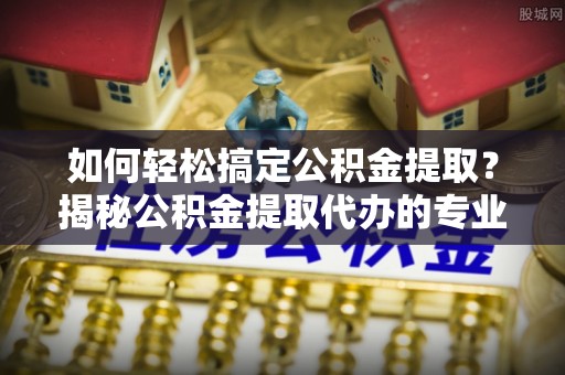 汉南如何轻松搞定公积金提取？揭秘公积金提取代办的专业服务