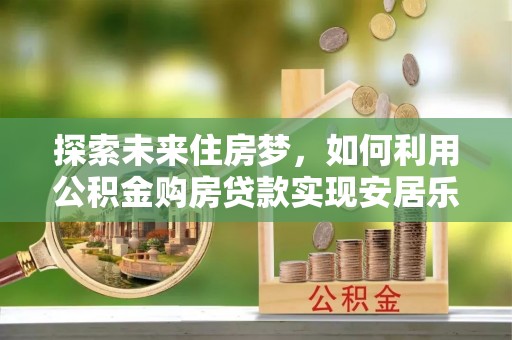 汉南探索未来住房梦，如何利用公积金购房贷款实现安居乐业