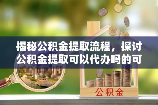 汉南揭秘公积金提取流程，探讨公积金提取可以代办吗的可行性与注意事项