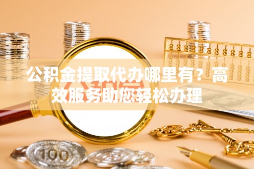 汉南公积金提取代办哪里有？高效服务助您轻松办理