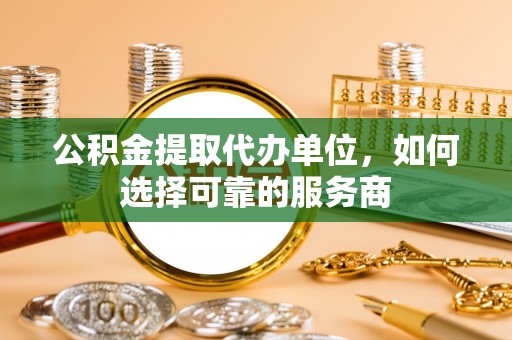 汉南公积金提取代办单位，如何选择可靠的服务商