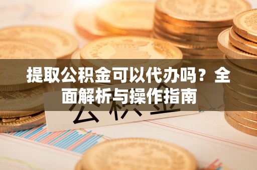 汉南提取公积金可以代办吗？全面解析与操作指南