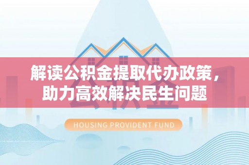 汉南解读公积金提取代办政策，助力高效解决民生问题