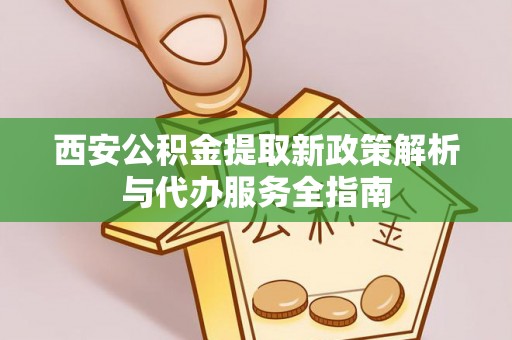汉南西安公积金提取新政策解析与代办服务全指南