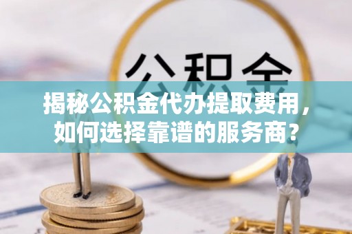 汉南揭秘公积金代办提取费用，如何选择靠谱的服务商？