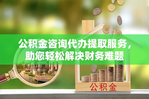 汉南公积金咨询代办提取服务，助您轻松解决财务难题