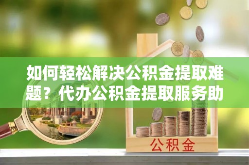 汉南如何轻松解决公积金提取难题？代办公积金提取服务助您一臂之力