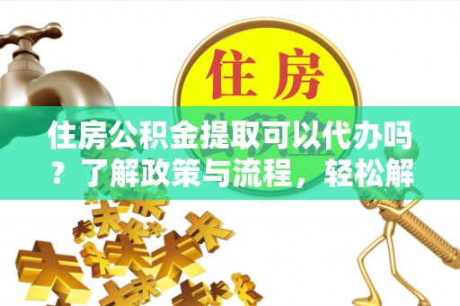 汉南住房公积金提取可以代办吗？了解政策与流程，轻松解决疑惑
