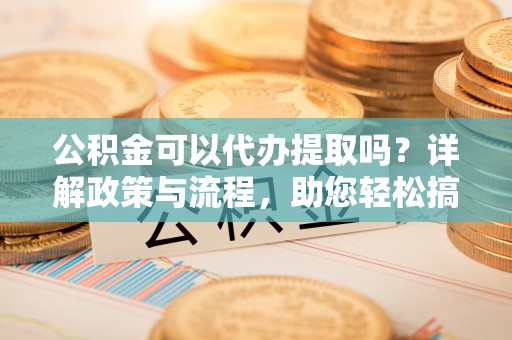 汉南公积金可以代办提取吗？详解政策与流程，助您轻松搞定！