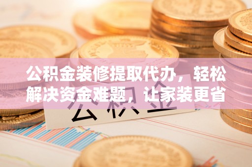 汉南公积金装修提取代办，轻松解决资金难题，让家装更省心