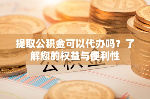 汉南提取公积金可以代办吗？了解您的权益与便利性