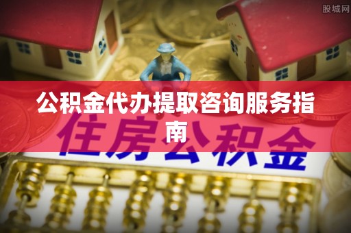 汉南公积金代办提取咨询服务指南