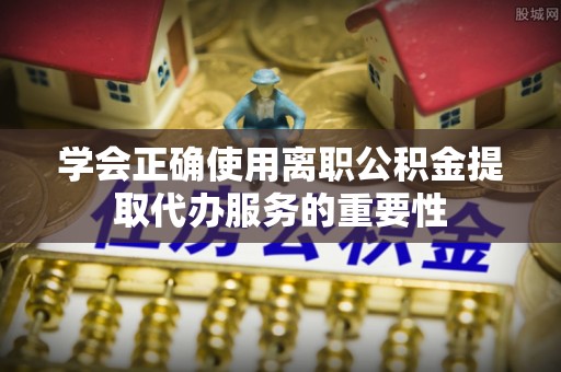 汉南学会正确使用离职公积金提取代办服务的重要性