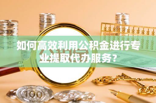 汉南如何高效利用公积金进行专业提取代办服务？