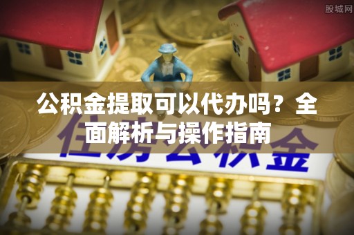 汉南公积金提取可以代办吗？全面解析与操作指南
